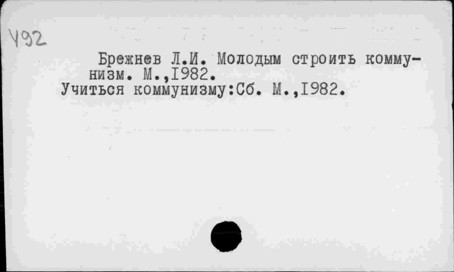 ﻿ш
Брежнев Л.И. Молодым строить коммунизм. М.,1982.
Учиться коммунизму:Сб. М.,1982.